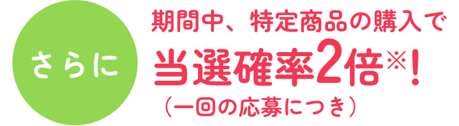 さらに 期間中、特定商品の購入で当選確率2倍※！（一回の応募につき）